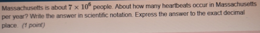 Massachusetts is about 7* 10^6 people. About how many heartbeats occur in Massachusetts 
per year? Write the answer in scientific notation. Express the answer to the exact decimal 
place. (1 point)