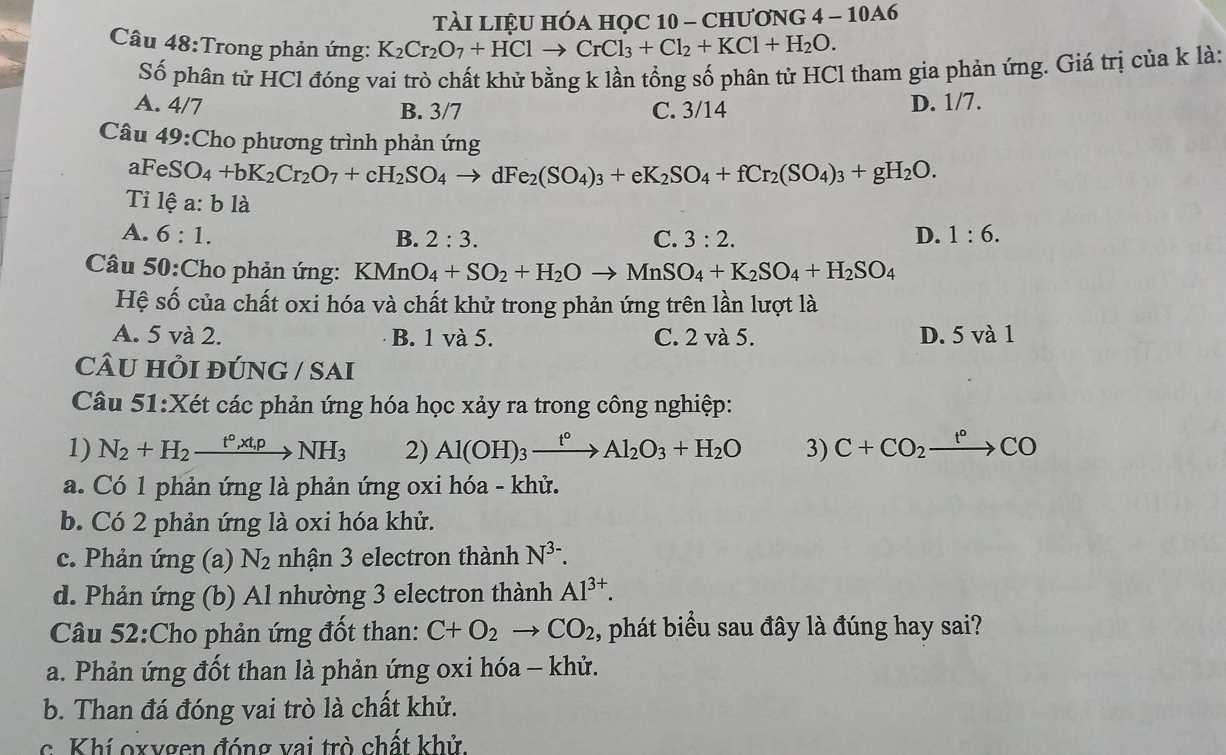 TàI LIệU HÓA học 10 - ChươnG 4 - 10A6
Câu 48:Trong phản ứng: K_2Cr_2O_7+HClto CrCl_3+Cl_2+KCl+H_2O.
Số phân tử HCl đóng vai trò chất khử bằng k lần tổng số phân tử HCl tham gia phản ứng. Giá trị của k là:
A. 4/7 B. 3/7 C. 3/14 D. 1/7.
Câu 49:Cho phương trình phản ứng
aF eSO_4+bK_2Cr_2O_7+cH_2SO_4to dFe_2(SO_4)_3+eK_2SO_4+fCr_2(SO_4)_3+gH_2O.
Ti 1hat ea:b là
A. 6:1. D. 1:6.
B. 2:3. C. 3:2.
Câu 50:Cho phản ứng: KMnO_4+SO_2+H_2Oto MnSO_4+K_2SO_4+H_2SO_4
Hệ số của chất oxi hóa và chất khử trong phản ứng trên lần lượt là
A. 5 và 2. B. 1 và 5. C. 2 và 5. D. 5 và 1
CÂU HỏI ĐÚNG / SAi
Câu 51:Xét các phản ứng hóa học xảy ra trong công nghiệp:
1) N_2+H_2xrightarrow t°,xt,pNH_3 2) Al(OH)_3xrightarrow t°Al_2O_3+H_2O 3) C+CO_2xrightarrow t°CO
a. Có 1 phản ứng là phản ứng oxi hóa - khử.
b. Có 2 phản ứng là oxi hóa khử.
c. Phản ứng (a) N_2 nhận 3 electron thành N^(3-).
d. Phản ứng (b) Al nhường 3 electron thành Al^(3+).
Câu 52:Cho phản ứng đốt than: C+O_2to CO_2 , phát biểu sau đây là đúng hay sai?
a. Phản ứng đốt than là phản ứng oxi hóa - khử.
b. Than đá đóng vai trò là chất khử.
c. Khí oxygen đóng vai trò chất khử.