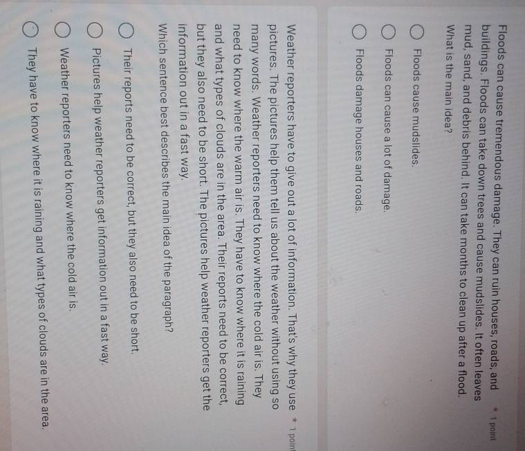 Floods can cause tremendous damage. They can ruin houses, roads, and * 1 point
buildings. Floods can take down trees and cause mudslides. It often leaves
mud, sand, and debris behind. It can take months to clean up after a flood.
What is the main idea?
Floods cause mudslides.
Floods can cause a lot of damage.
Floods damage houses and roads.
Weather reporters have to give out a lot of information. That's why they use * 1 poin
pictures. The pictures help them tell us about the weather without using so
many words. Weather reporters need to know where the cold air is. They
need to know where the warm air is. They have to know where it is raining
and what types of clouds are in the area. Their reports need to be correct,
but they also need to be short. The pictures help weather reporters get the
information out in a fast way.
Which sentence best describes the main idea of the paragraph?
Their reports need to be correct, but they also need to be short.
Pictures help weather reporters get information out in a fast way.
Weather reporters need to know where the cold air is.
They have to know where it is raining and what types of clouds are in the area.