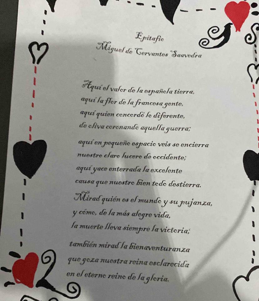 Epitafic 
Miguel de Cervantos Saavedra 
Aquí el valor de la española tierra, 
aquí la flor de la francesa gente, 
aquí quien concordó lo diferente, 
de cliva coronando aquella guerra; 
aquí en pequeño espacio veis se encierra 
nuestro claro Íícero de occidente; 
aquí yace enterrada la excelente 
causa que nuestro biên todo destierra. 
Miradquién es el mundo y su pujanza, 
y cómo, de la más alegre vida, 
la muerte Íleva siempre la victoria; 
también mirad la bienaventuranza 
6 que goza nuestra reina esclarecida 
en el eterno reino de la gloria.