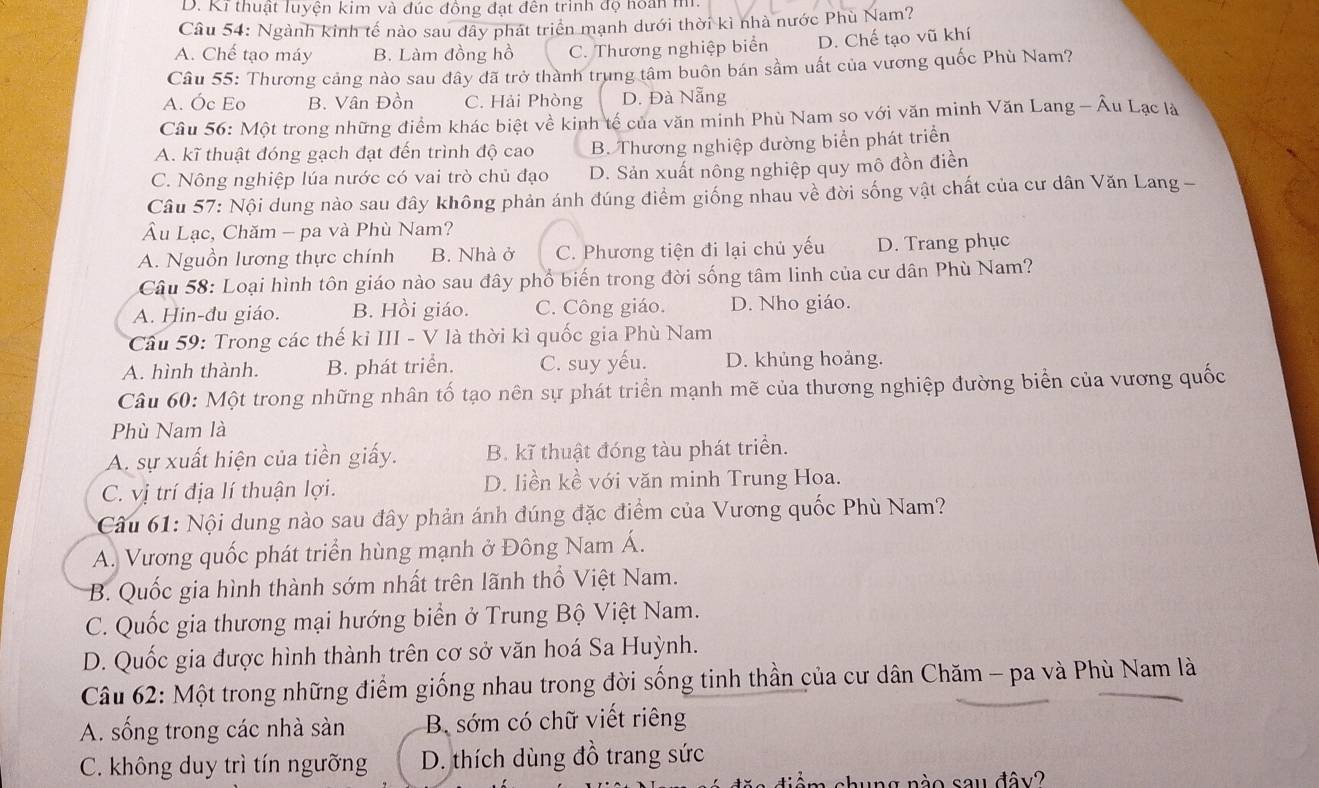 D. Ki thuật luyện kim và đúc đồng đạt đên trình độ hoàn m
Câu 54: Ngành kinh tế nào sau đây phát triển mạnh dưới thời kì nhà nước Phù Nam?
A. Chế tạo máy B. Làm đồng hồ C. Thương nghiệp biển D. Chế tạo vũ khí
Câu 55: Thương cảng nào sau đây đã trở thành trung tâm buôn bán sầm uất của vương quốc Phù Nam?
A. Óc Eo B. Vân Đồn C. Hải Phòng D. Đà Nẵng
Câu 56: Một trong những điểm khác biệt về kinh tế của văn minh Phù Nam so với văn minh Văn Lang - Âu Lạc là
A. kĩ thuật đóng gạch đạt đến trình độ cao B. Thương nghiệp đường biển phát triển
C. Nông nghiệp lúa nước có vai trò chủ đạo D. Sản xuất nông nghiệp quy mô đồn điền
Câu 57: Nội dung nào sau đây không phản ánh đúng điểm giống nhau về đời sống vật chất của cư dân Văn Lang -
Âu Lạc, Chăm - pa và Phù Nam?
A. Nguồn lương thực chính B. Nhà ở C. Phương tiện đi lại chủ yếu D. Trang phục
Câu 58: Loại hình tôn giáo nào sau đây phổ biến trong đời sống tâm linh của cư dân Phù Nam?
A. Hin-đu giáo. B. Hồi giáo. C. Công giáo. D. Nho giáo.
* Câu 59: Trong các thế kỉ III - V là thời kì quốc gia Phù Nam
A. hình thành. B. phát triển. C. suy yếu. D. khủng hoảng.
Câu 60: Một trong những nhân tố tạo nên sự phát triển mạnh mẽ của thương nghiệp đường biển của vương quốc
Phù Nam là
A. sự xuất hiện của tiền giấy. B. kĩ thuật đóng tàu phát triển.
C. vị trí địa lí thuận lợi. D. liền kề với văn minh Trung Hoa.
* Câu 61: Nội dung nào sau đây phản ánh đúng đặc điểm của Vương quốc Phù Nam?
A. Vương quốc phát triển hùng mạnh ở Đông Nam Á.
B. Quốc gia hình thành sớm nhất trên lãnh thổ Việt Nam.
C. Quốc gia thương mại hướng biển ở Trung Bộ Việt Nam.
D. Quốc gia được hình thành trên cơ sở văn hoá Sa Huỳnh.
Câu 62: Một trong những điểm giống nhau trong đời sống tinh thần của cư dân Chăm - pa và Phù Nam là
A. sống trong các nhà sàn B sớm có chữ viết riêng
C. không duy trì tín ngưỡng D. thích dùng đồ trang sức
ng nào sau đây?