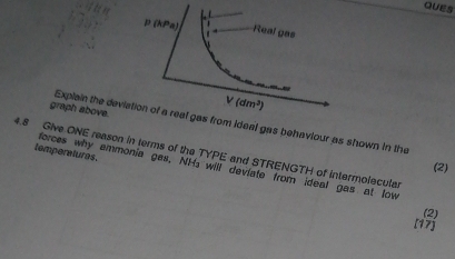 QUES
graph above.
Explain the devim ideal gas behaviour as shown in the
4.8 Give ONE reason in terms of the TYPE and STRENGTH of intermolecular
(2)
temperatures. forces why emmonia gas, NH₃ will deviate from ideal gas at low
(2)
[17)