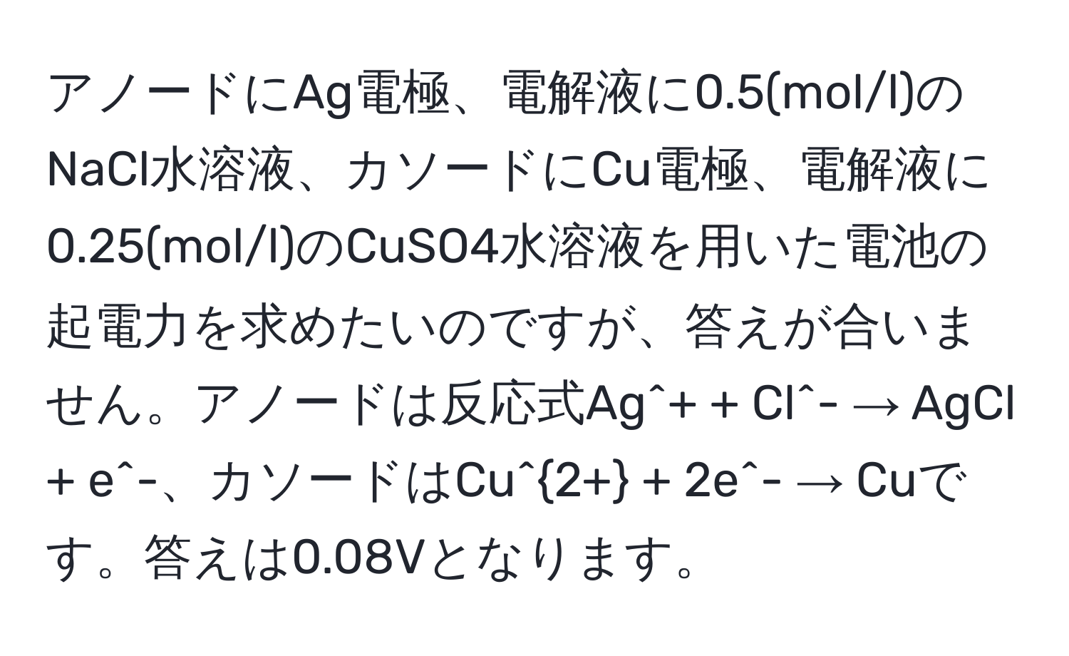 アノードにAg電極、電解液に0.5(mol/l)のNaCl水溶液、カソードにCu電極、電解液に0.25(mol/l)のCuSO4水溶液を用いた電池の起電力を求めたいのですが、答えが合いません。アノードは反応式Ag^(+ + Cl^- → AgCl + e^-、カソードはCu^2+) + 2e^- → Cuです。答えは0.08Vとなります。