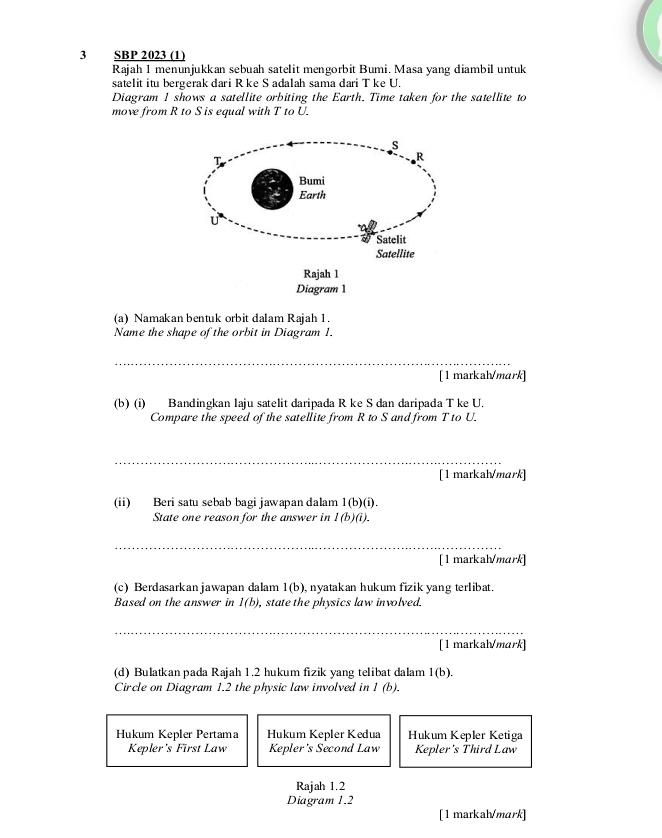 SBP 2023 (1)
Rajah 1 menunjukkan sebuah satelit mengorbit Bumi. Masa yang diambil untuk
satelit itu bergerak dari R ke S adalah sama dari T ke U.
Diagram 1 shows a satellite orbiting the Earth. Time taken for the satellite to
move from R to S is equal with T to U.
(a) Namakan bentuk orbit dalam Rajah 1.
Name the shape of the orbit in Diagram 1.
_
[ 1 markah/mark]
(b) (i) Bandingkan laju satelit daripada R ke S dan daripada T ke U.
Compare the speed of the satellite from R to S and from T to U.
_
[ 1 markah/mark]
(ii) Beri satu sebab bagi jawapan dalam 1(b)(i). 
State one reason for the answer in l(b)(i). 
_
[ 1 markah/mark]
(c) Berdasarkanjawapan dalam 1(b) , nyatakan hukum fizik yang terlibat.
Based on the answer in l(b) , state the physics law involved.
__
_
_
[ 1 markah/mark]
(d) Bulatkan pada R: ajah 1.2 hukum fizik yang telibat dalam 1(b). 
Circle on Diagram 1.2 the physic law involved in 1 (b).
Hukum Kepler Pertama Hukum Kepler Kedua Hukum Kepler Ketiga
Kepler's First Law Kepler's Second Law Kepler's Third Law
Rajah 1.2
Diagram 1.2
[1 markah/mark