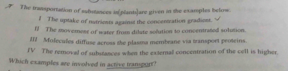 The transportation of substances in[plants)are given in the examples below. 
I The uptake of nutrients against the concentration gradient. 
II The movement of water from dilute solution to concentrated solution. 
III Molecules diffuse across the plasma membrane via transport proteins. 
IV The removal of substances when the external concentration of the cell is higher. 
Which examples are involved in active transport?