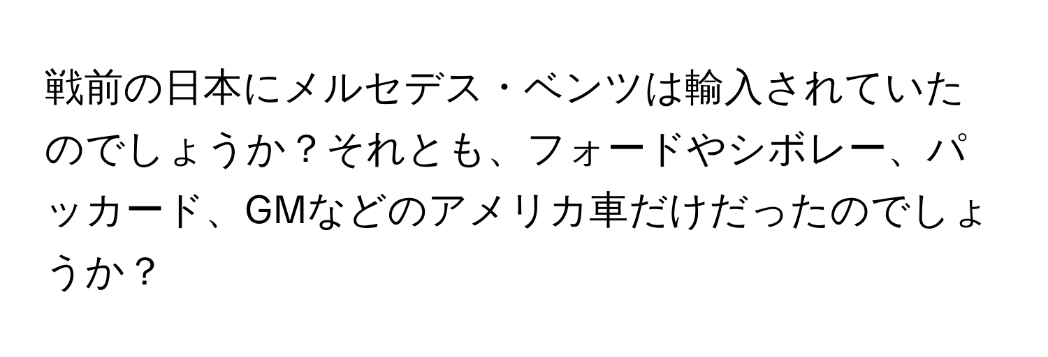 戦前の日本にメルセデス・ベンツは輸入されていたのでしょうか？それとも、フォードやシボレー、パッカード、GMなどのアメリカ車だけだったのでしょうか？