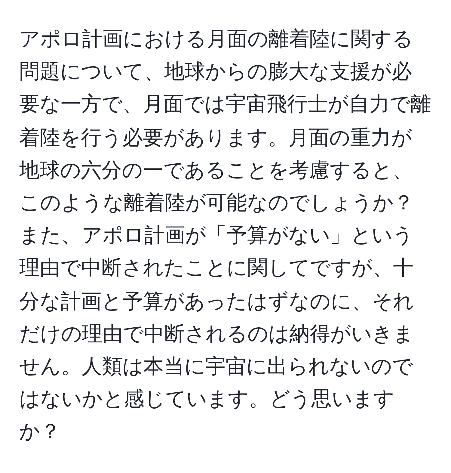 アポロ計画における月面の離着陸に関する問題について、地球からの膨大な支援が必要な一方で、月面では宇宙飛行士が自力で離着陸を行う必要があります。月面の重力が地球の六分の一であることを考慮すると、このような離着陸が可能なのでしょうか？また、アポロ計画が「予算がない」という理由で中断されたことに関してですが、十分な計画と予算があったはずなのに、それだけの理由で中断されるのは納得がいきません。人類は本当に宇宙に出られないのではないかと感じています。どう思いますか？