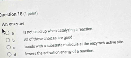 An enzyme
a is not used up when catalyzing a reaction.
b All of these choices are good
C bonds with a substrate molecule at the enzyme's active site.
d lowers the activation energy of a reaction.