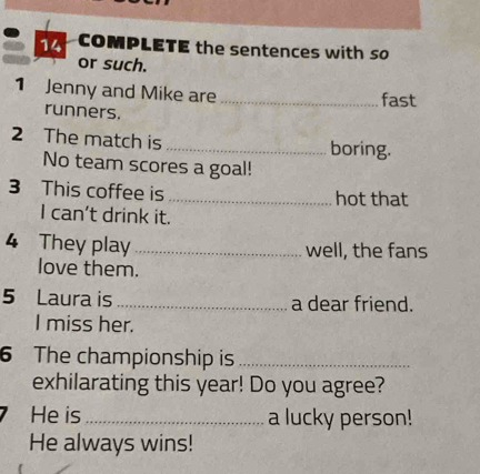 COMPLETE the sentences with so 
or such. 
1 Jenny and Mike are_ 
fast 
runners. 
2 The match is_ 
boring. 
No team scores a goal! 
3 This coffee is_ hot that 
I can't drink it. 
4 They play _well, the fans 
love them. 
5 Laura is _a dear friend. 
I miss her. 
6 The championship is_ 
exhilarating this year! Do you agree? 
He is_ a lucky person! 
He always wins!