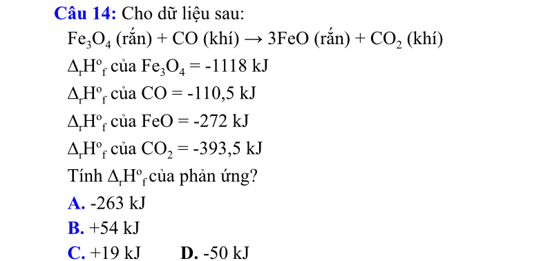 Cho dữ liệu sau:
Fe_3O_4(ran)+CO(khi)to 3FeO(ran)+CO_2(khi)
△ _rH° * của Fe_3O_4=-1118kJ
△ _rH° * của CO=-110,5kJ
△ _rH° f của FeO=-272kJ
△ _rH° * của CO_2=-393,5kJ
Tính △ _rH^o * của phản ứng?
A. -263 kJ
B. +54 kJ
C. +19 kJ D. -50 kJ