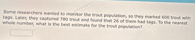 Some researchers wanted to monitor the trout population, so they marked 600 trout with 
tags. Later, they captured 780 trout and found that 26 of them had tags. To the nearest 
whole number, what is the best estimate for the trout population?