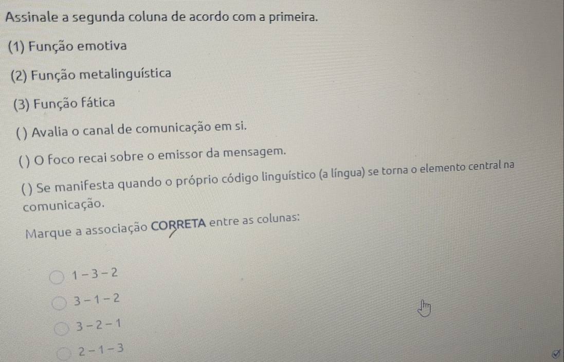 Assinale a segunda coluna de acordo com a primeira.
(1) Função emotiva
(2) Função metalinguística
(3) Função fática
( ) Avalia o canal de comunicação em si.
( ) O foco recai sobre o emissor da mensagem.
( ) Se manifesta quando o próprio código linguístico (a língua) se torna o elemento central na
comunicação.
Marque a associação CORRETA entre as colunas:
1-3-2
3-1-2
3-2-1
2-1-3