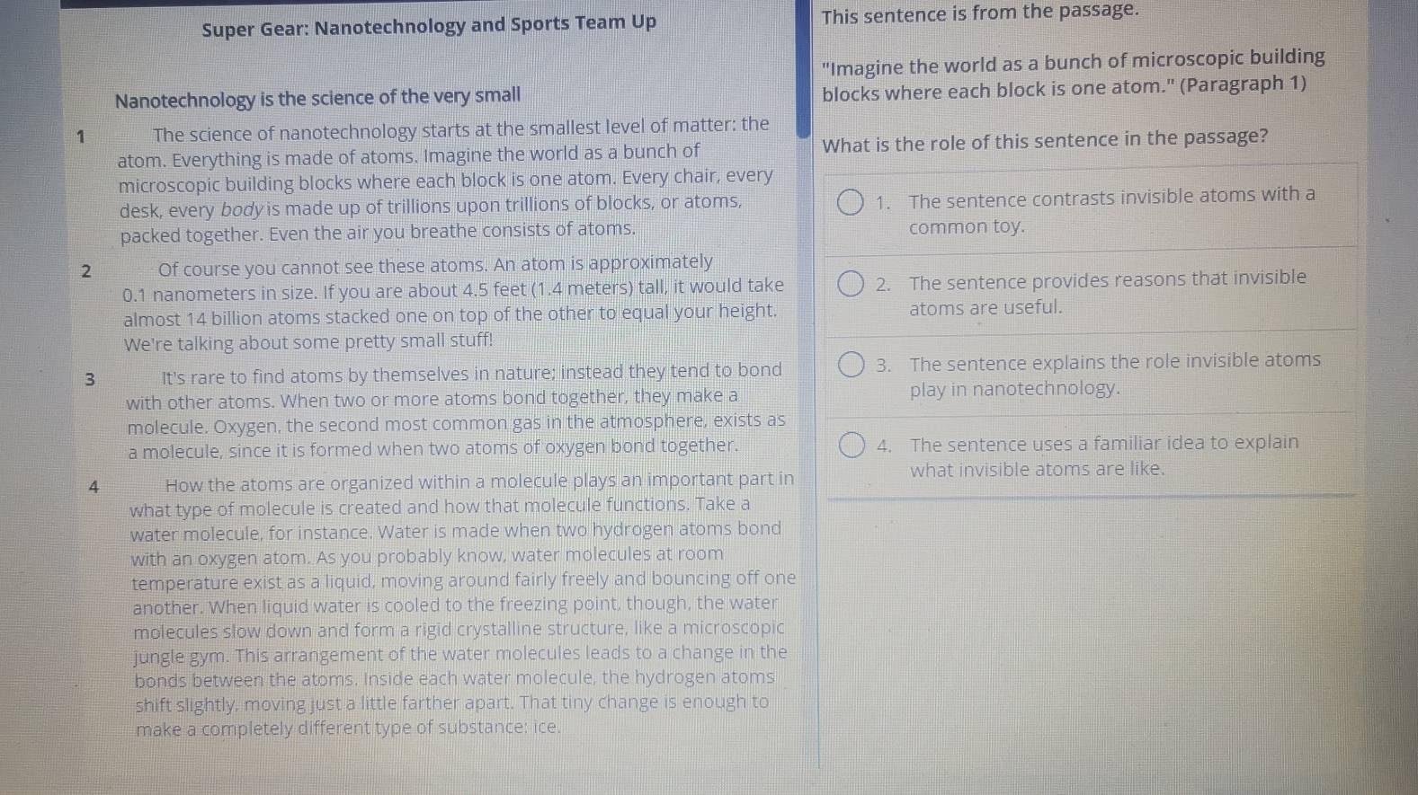 Super Gear: Nanotechnology and Sports Team Up This sentence is from the passage. 
"Imagine the world as a bunch of microscopic building 
Nanotechnology is the science of the very small blocks where each block is one atom." (Paragraph 1) 
1 The science of nanotechnology starts at the smallest level of matter: the 
atom. Everything is made of atoms. Imagine the world as a bunch of What is the role of this sentence in the passage? 
microscopic building blocks where each block is one atom. Every chair, every 
desk, every body is made up of trillions upon trillions of blocks, or atoms, 1. The sentence contrasts invisible atoms with a 
packed together. Even the air you breathe consists of atoms. common toy. 
2 Of course you cannot see these atoms. An atom is approximately
0.1 nanometers in size. If you are about 4.5 feet (1.4 meters) tall, it would take 2. The sentence provides reasons that invisible 
almost 14 billion atoms stacked one on top of the other to equal your height. atoms are useful. 
We're talking about some pretty small stuff! 
3 It's rare to find atoms by themselves in nature; instead they tend to bond 3. The sentence explains the role invisible atoms 
with other atoms. When two or more atoms bond together, they make a play in nanotechnology. 
molecule. Oxygen, the second most common gas in the atmosphere, exists as 
a molecule, since it is formed when two atoms of oxygen bond together. 4. The sentence uses a familiar idea to explain 
4 How the atoms are organized within a molecule plays an important part in what invisible atoms are like. 
what type of molecule is created and how that molecule functions. Take a 
water molecule, for instance. Water is made when two hydrogen atoms bond 
with an oxygen atom. As you probably know, water molecules at room 
temperature exist as a liquid, moving around fairly freely and bouncing off one 
another. When liquid water is cooled to the freezing point, though, the water 
molecules slow down and form a rigid crystalline structure, like a microscopic 
jungle gym. This arrangement of the water molecules leads to a change in the 
bonds between the atoms. Inside each water molecule, the hydrogen atoms 
shift slightly, moving just a little farther apart. That tiny change is enough to 
make a completely different type of substance: ice.