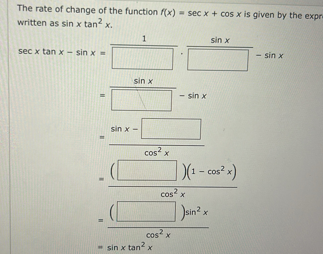 The rate of change of the function f(x)=sec x+cos x is given by the expr
written as sin xtan^2x.
sec xtan x-sin x= 1/□  . sin x/□  -sin x
= sin x/□ -sin x 
= (sin x-□ )/cos^2x 
=frac (□ )(1-cos^2x)(□ -□ )^2sin^2x
=sin xtan^2x