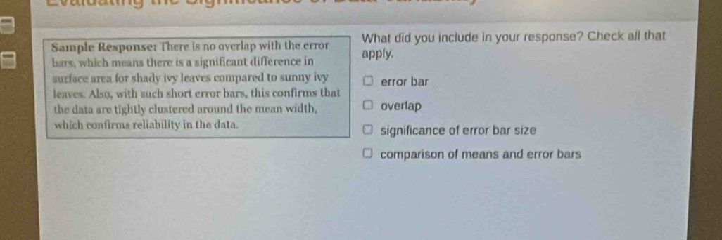 What did you include in your response? Check all that
Sample Response: There is no overlap with the error apply.
bars, which means there is a significant difference in
surface area for shady ivy leaves compared to sunny ivy error bar
leaves. Also, with such short error bars, this confirms that
the data are tightly clustered around the mean width, overlap
which confirms reliability in the data. significance of error bar size
comparison of means and error bars