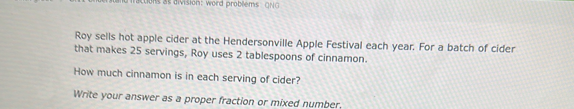 nd iractions as division: word problems QNG 
Roy sells hot apple cider at the Hendersonville Apple Festival each year. For a batch of cider 
that makes 25 servings, Roy uses 2 tablespoons of cinnamon. 
How much cinnamon is in each serving of cider? 
Write your answer as a proper fraction or mixed number.