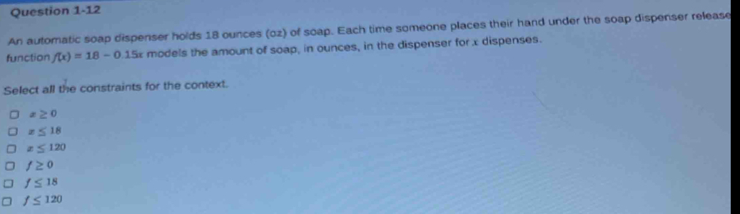 An automatic soap dispenser holds 18 ounces (oz) of soap. Each time someone places their hand under the soap dispenser release
function f(x)=18-0.15x models the amount of soap, in ounces, in the dispenser for x dispenses.
Select all the constraints for the context.
x≥ 0
x≤ 18
x≤ 120
f≥ 0
f≤ 18
f≤ 120