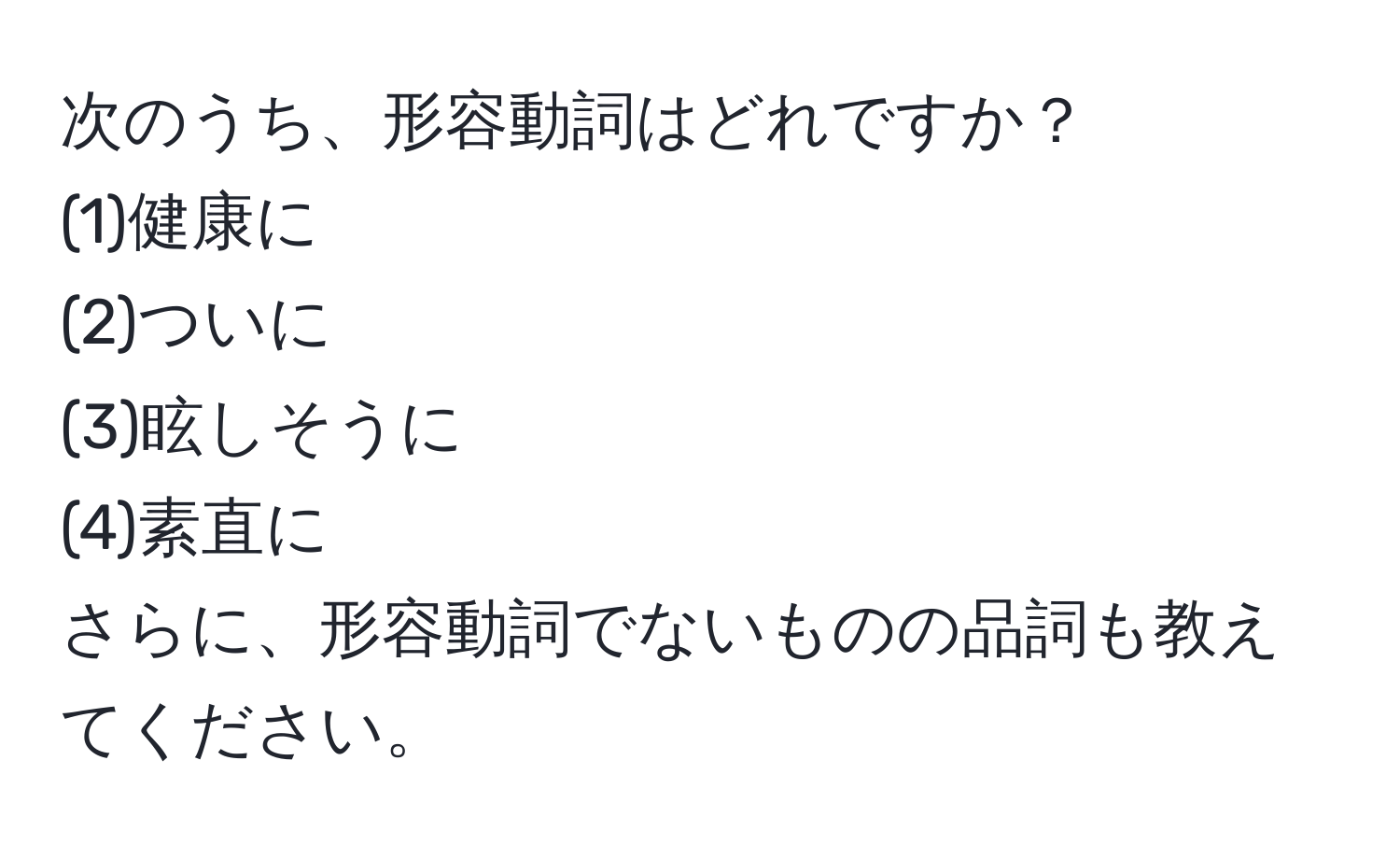 次のうち、形容動詞はどれですか？  
(1)健康に  
(2)ついに  
(3)眩しそうに  
(4)素直に  
さらに、形容動詞でないものの品詞も教えてください。