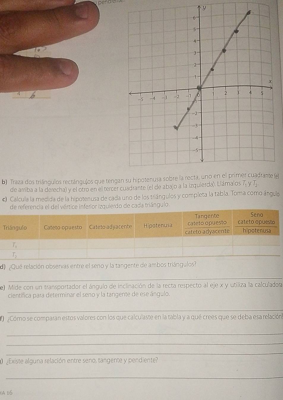 pendiente
y
4
b) Traza dos triángulos rectángulos que tenga(el
de arriba a la derecha) y el otro en el tercer cuadrante (el de abajo a la izquierda). Llámalos
c) Calcula la medida de la hipotenusa de cada uno de los triángulos y completa la tabla. Toma como ángulo
de reencia el del vértice inferior izquierdo de cada triángulo.
do  ¿Qué relación observas entre el seno y la tangente de ambos triángulos?
_
e) Mide con un transportador el ángulo de inclinación de la recta respecto al eje x y utiliza la calculadora
científica para determinar el seno y la tangente de ese ángulo.
_
f ¿Cómo se comparan estos valores con los que calculaste en la tabla y a qué crees que se deba esa relacióna
_
_
_
Existe alguna relación entre seno, tangente y pendiente?
_
A 16