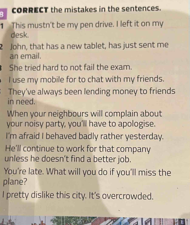 CORRECT the mistakes in the sentences. 
1 This mustn’t be my pen drive. I left it on my 
desk. 
2 John, that has a new tablet, has just sent me 
an email. 
She tried hard to not fail the exam. 
I use my mobile for to chat with my friends. 
They’ve always been lending money to friends 
in need. 
When your neighbours will complain about 
your noisy party, you’ll have to apologise. 
I'm afraid I behaved badly rather yesterday. 
He’ll continue to work for that company 
unless he doesn’t find a better job. 
You’re late. What will you do if you’ll miss the 
plane? 
I pretty dislike this city. It's overcrowded. 
a E