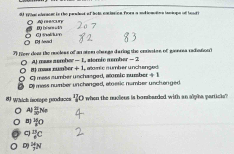 What element is the product of beta emission from a radioactive isotope of lead?
A) mercury
B) bismuth
C) thallium
D) lead
7) How does the nucleus of an atom change during the emission of gamma radiation?
A) mass number - 1, atomic number - 2
B) mass number + 1, atomic number unchanged
C) mass number unchanged, atomic number + 1
D) mass number unchanged, atomic number unchanged
8) Which isotope produces _8^(17)O when the nucleus is bombarded with an alpha particle?
A) _(10)^(21)Ne
B) _8^(16)O
C) _6^(13)C
D) _7^(14)N