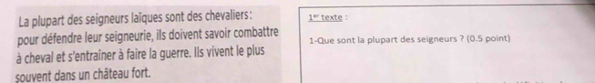 La plupart des seigneurs laïques sont des chevaliers: _ 1^(er) texte : 
pour défendre leur seigneurie, ils doivent savoir combattre 
à cheval et s'entraîner à faire la guerre. Ils vivent le plus 1-Que sont la plupart des seigneurs ? (0.5 point) 
souvent dans un château fort.