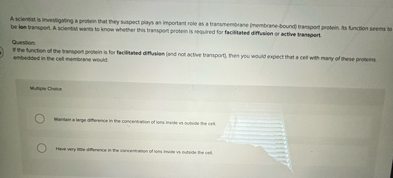 A scientist is investigating a protein that they suspect plays an important role as a transmembrane (membrane-bound) transport protein. Its function seems to
be ion transport. A scientist wants to know whether this transport protein is required for facilitated diffusion or active transport.
Question:
If the function of the transport protein is for facilitated diffusion (and not active transport), then you would expect that a cell with many of these proteins
embedded in the cell membrane would:
Multiple Choice
Maintain a large difference in the concentration of ions inside vs outside the cell.
Have very little difference in the concentration of ions inside vs outside the cell.