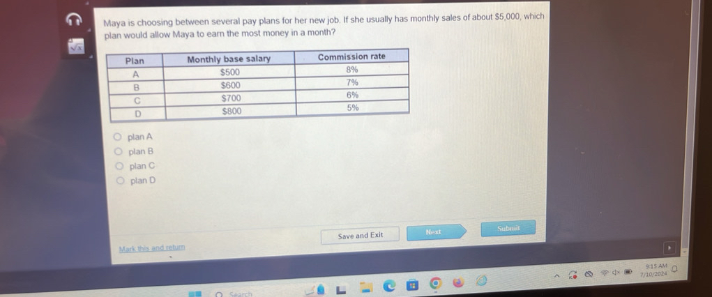 Maya is choosing between several pay plans for her new job. If she usually has monthly sales of about $5,000, which
plan would allow Maya to earn the most money in a month?
plan A
plan B
plan C
plan D
Submit
Mark this and return Save and Exit Next
9:15 AM
7/10/2024