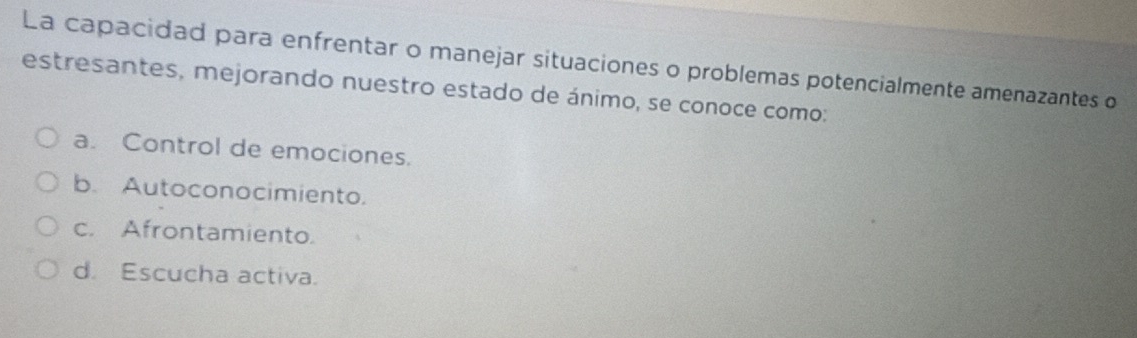 La capacidad para enfrentar o manejar situaciones o problemas potencialmente amenazantes o
estresantes, mejorando nuestro estado de ánimo, se conoce como:
a. Control de emociones.
b. Autoconocimiento.
c. Afrontamiento.
d. Escucha activa.