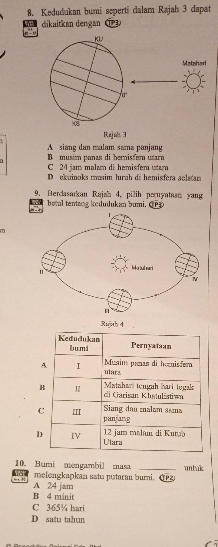 Kedudukan bumi seperti dalam Rajah 3 dapat
dikaitkan dengan TP3
Matahari
Rajah 3
A siang dan malam sama panjang
a
B musim panas di hemisfera utara
C 24 jam malam di hemisfera utara
D ekuinoks musim luruh di hemisfera selatan
9. Berdasarkan Rajah 4, pilih pernyataan yang
betul tentang kedudukan bumi. C
n
10. Bumi mengambil masa_
untuk
m a. 36 melengkapkan satu putaran bumi. ①
A 24 jam
B 4 minit
C 365¼ hari
D satu tahun