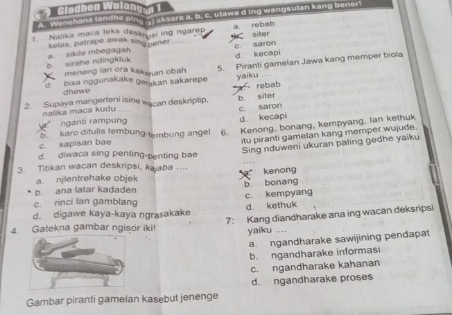 Gladhen Wulangen 1
A. Wenehana tandha ping aksara a, b, c. utawa d ing wangsulan kang bener!
a. rebab
1. Nalika maca teks deskrosi ing ngarep
kelas, patrape awak sing pener ....
a. sikile mbegagah h siter
b. sirahe ndingkluk c. saron d. kecapi
meneng lan ora kakehan obah
5. Piranti gamelan Jawa kang memper biola
d bisa nggunakake gerakan sakarepe yaiku ....
dhewe
a rebab
2. Supaya mangerteni isine wacan deskriptip, b. siter
nalika maca kudu ....
c. saron
nganti rampung d. kecapi
b. karo ditulis tembung-tembung angel 6. Kenong. bonang, kempyang, lan kethuk
Sing nduweni ukuran paling gedhe yaiku
c. sapisan bae
itu piranti gamelan kang memper wujude.
d. diwaca sing penting-penting bae
3. Titikan wacan deskripsi, kajaba … kenong
a. njlentrehake objek
b. ana latar kadaden b. bonang
c. rinci lan gamblang c. kempyang
d. digawe kaya-kaya ngrasakake d. kethuk
4. Gatekna gambar ngisor iki! 7: Kang diandharake ana ing wacan deksripsi
yaiku ....
a. ngandharake sawijining pendapat
b. ngandharake informasi
c. ngandharake kahanan
d. ngandharake proses
Gambar piranti gamelan kasebut jenenge