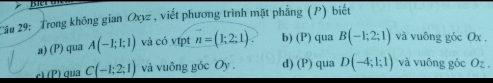 Trong không gian Oxyz , viết phương trình mặt phẳng (P) biết
a) (P) qua A(-1;1;1) và có vtpt vector n=(1;2;1) b) (P) qua B(-1;2;1) và vuông góc Ox.
c) (P) qua C(-1;2;1) và vuông góc Oy. d) (P) qua D(-4;1;1) và vuông góc Oz.