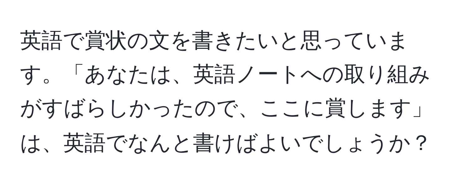 英語で賞状の文を書きたいと思っています。「あなたは、英語ノートへの取り組みがすばらしかったので、ここに賞します」は、英語でなんと書けばよいでしょうか？