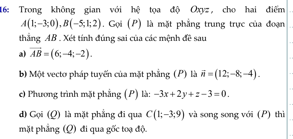 16: Trong không gian với hệ tọa độ Oxyz, cho hai điểm
A(1;-3;0), B(-5;1;2). Gọi (P) là mặt phẳng trung trực của đoạn 
thắng AB. Xét tính đúng sai của các mệnh đề sau 
a) vector AB=(6;-4;-2). 
b Một vecto pháp tuyến của mặt phẳng (P) là vector n=(12;-8;-4). 
c) Phương trình mặt phẳng (P) là: -3x+2y+z-3=0. 
d) Gọi (Q) là mặt phẳng đi qua C(1;-3;9) và song song với (P) thì 
mặt phẳng (Q) đi qua gốc toạ độ.