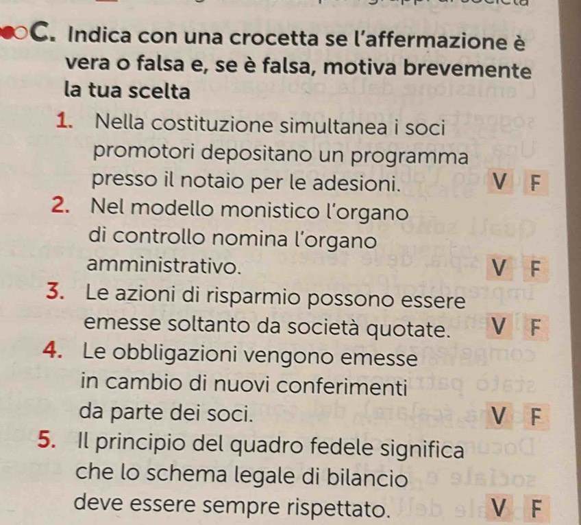 Indica con una crocetta se l’affermazione è
vera o falsa e, se è falsa, motiva brevemente
la tua scelta
1. Nella costituzione simultanea i soci
promotori depositano un programma
presso il notaio per le adesioni. VF
2. Nel modello monistico l’organo
di controllo nomina l’organo
amministrativo. V F
3. Le azioni di risparmio possono essere
emesse soltanto da società quotate. V F
4. Le obbligazioni vengono emesse
in cambio di nuovi conferimenti
da parte dei soci.
VF
5. Il principio del quadro fedele significa
che lo schema legale di bilancio
deve essere sempre rispettato. V F