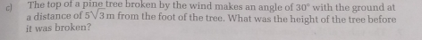 The top of a pine tree broken by the wind makes an angle of 30° with the ground at 
a distance of 5sqrt(3)m from the foot of the tree. What was the height of the tree before 
it was broken?