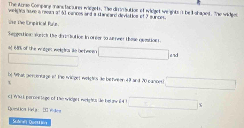 The Acme Company manufactures widgets. The distribution of widget weights is bell-shaped. The widget 
weights have a mean of 63 ounces and a standard deviation of 7 ounces. 
Use the Empirical Rule. 
Suggestion: sketch the distribution in order to answer these questions. 
a) 68% of the widget weights lie between x_A=x_B and
□ 
b) What percentage of the widget weights lie between 49 and 70 ounces? x_1+x_2= □ /□  
%
c) What percentage of the widget weights lie below 84 ? □ 
Question Help: * Vídeo 
Submit Question