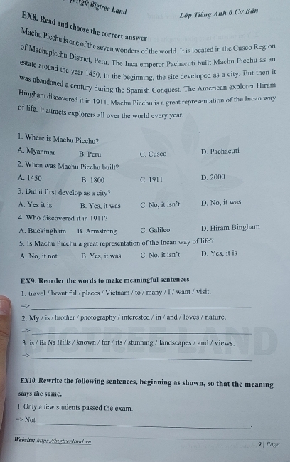 # Ngữ Bigtree Land
Lớp Tiếng Anh 6 Cơ Bán
EX8. Read and choose the correct answer
Machu Piechu is one of the seven wonders of the world. It is located in the Cuseo Region
of Machupicchu District, Peru. The Inca emperor Pachacuti built Machu Picchu as an
estate around the year 1450. In the beginning, the site developed as a city. But then it
was abandoned a century during the Spanish Conquest. The American explorer Hiram
Ringham discovered it in 1911, Machu Picchu is a great representation of the Incan way
of life. It attracts explorers all over the world every year.
1. Where is Machu Picchu?
A. Myanmar B. Peru C. Cusco D. Pachacuti
2. When was Machu Picchu built?
A. 1450 B. 1800 C. 191 I D. 2000
3. Did it first develop as a city?
A. Yes it is B. Yes, it was C. No, it isn't D. No, it was
4. Who discovered it in 1911?
A. Buckingham B. Armstrong C. Galileo D. Hiram Bingham
5. Is Machu Picchu a great representation of the Incan way of life?
A. No, it not B. Yes, it was C. No, it isn't D. Yes, it is
EX9. Reorder the words to make meaningful sentences
1. travel / beautiful / places / Vietnam / to / many / I / want / visit.
_
2. My / is / brother / photography / interested / in / and / loves / nature.
_>
3. is / Ba Na Hills / known / for / its / stunning / landscapes / and / views.
->
_
EX10. Rewrite the following sentences, beginning as shown, so that the meaning
stays the same.
1. Only a few students passed the exam.
Not
_
.
Website: https://bigtrecland.vn 9 | Page