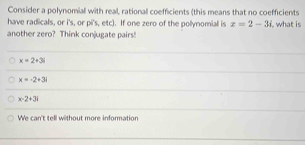 Consider a polynomial with real, rational coefficients (this means that no coefficients
have radicals, or i's, or pi's, etc). If one zero of the polynomial is x=2-3i , what is
another zero? Think conjugate pairs!
x=2+3i
x=-2+3i
x-2+3i
We can't tell without more information