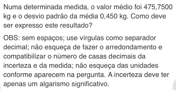 Numa determinada medida, o valor médio foi 475,7500
kg e o desvio padrão da média 0,450 kg. Como deve 
ser expresso este resultado? 
OBS: sem espaços; use vírgulas como separador 
decimal; não esqueça de fazer o arredondamento e 
compatibilizar o número de casas decimais da 
incerteza e da medida; não esqueça das unidades 
conforme aparecem na pergunta. A incerteza deve ter 
apenas um algarismo significativo.