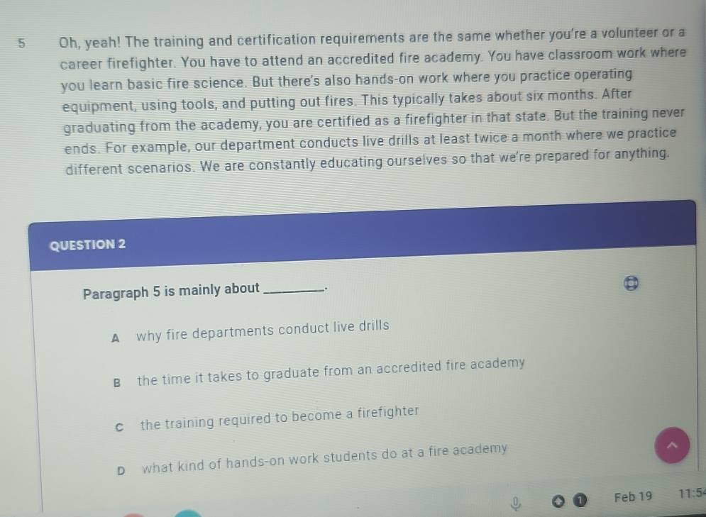 Oh, yeah! The training and certification requirements are the same whether you're a volunteer or a
career firefighter. You have to attend an accredited fire academy. You have classroom work where
you learn basic fire science. But there's also hands-on work where you practice operating
equipment, using tools, and putting out fires. This typically takes about six months. After
graduating from the academy, you are certified as a firefighter in that state. But the training never
ends. For example, our department conducts live drills at least twice a month where we practice
different scenarios. We are constantly educating ourselves so that we're prepared for anything.
QUESTION 2
Paragraph 5 is mainly about _5
A why fire departments conduct live drills
B the time it takes to graduate from an accredited fire academy
c the training required to become a firefighter
D what kind of hands-on work students do at a fire academy
^
Feb 19 11:5