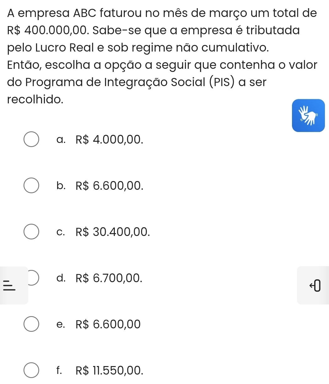 A empresa ABC faturou no mês de março um total de
R$ 400.000,00. Sabe-se que a empresa é tributada
pelo Lucro Real e sob regime não cumulativo.
Então, escolha a opção a seguir que contenha o valor
do Programa de Integração Social (PIS) a ser
recolhido.
a. R$ 4.000,00.
b. R$ 6.600,00.
c. R$ 30.400,00.

d. R$ 6.700,00.
e. R$ 6.600,00
f. R$ 11.550,00.