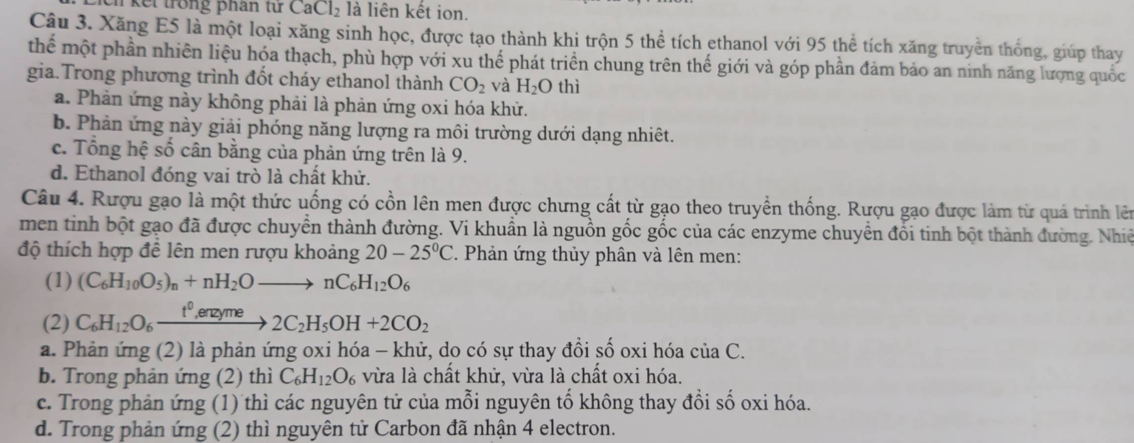 kết trong phân từ CaCl_2 là liên kết ion.
Câu 3. Xăng E5 là một loại xăng sinh học, được tạo thành khi trộn 5 thể tích ethanol với 95 thể tích xăng truyền thống, giúp thay
thế một phần nhiên liệu hóa thạch, phù hợp với xu thế phát triển chung trên thế giới và góp phần đảm bảo an ninh năng lượng quốc
gia.Trong phương trình đốt cháy ethanol thành CO_2 và H_2O thì
a. Phản ứng này không phải là phản ứng oxi hóa khử.
b. Phản ứng này giải phóng năng lượng ra môi trường dưới dạng nhiêt.
c. Tổng hệ số cân bằng của phản ứng trên là 9.
d. Ethanol đóng vai trò là chất khử.
Câu 4. Rượu gạo là một thức uống có cồn lên men được chưng cất từ gạo theo truyền thống. Rượu gạo được làm từ quá trình lên
men tinh bột gạo đã được chuyển thành đường. Vi khuẩn là nguồn gốc gốc của các enzyme chuyển đổi tinh bột thành đường. Nhiệ
độ thích hợp để lên men rượu khoảng 20-25°C Phản ứng thủy phân và lên men:
(1) (C_6H_10O_5)_n+nH_2Oto nC_6H_12O_6
(2) C_6H_12O_6xrightarrow t^0,enzyme2C_2H_5OH+2CO_2
a. Phản ứng (2) là phản ứng oxi hóa - khử, do có sự thay đồi số oxi hóa của C.
b. Trong phản ứng (2) thì C_6H_12O_6 vừa là chất khử, vừa là chất oxi hóa.
c. Trong phản ứng (1) thì các nguyên tử của mỗi nguyên tố không thay đổi số oxi hóa.
d. Trong phản ứng (2) thì nguyên tử Carbon đã nhận 4 electron.