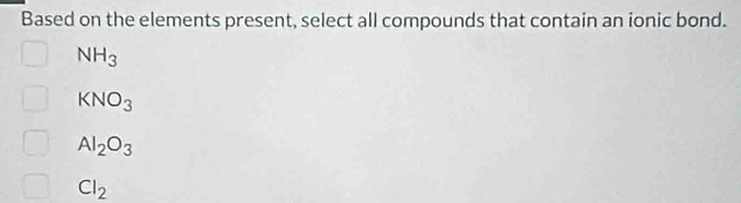 Based on the elements present, select all compounds that contain an ionic bond.
NH_3
KNO_3
Al_2O_3
Cl_2