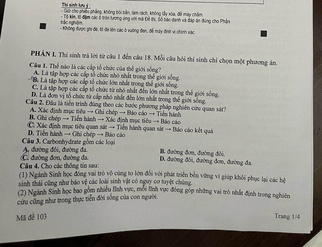 Thí sinh lưu ý :
- Giữ cho phiếu phẳng, không bôi bằn, làm rách, không tẩy xóa, đề máy chấm.
- Tô kín, tô đậm các ô tròn tương ứng với mã Đề thi, Số báo danh và đáp án đúng cho Phần
trắc nghiệm.
- Không được ghi đè, tô đè lên các ô vuông đen, để máy định vị chính xác
PHÀN I. Thí sinh trả lời từ câu 1 đến câu 18. Mỗi câu hỏi thí sinh chỉ chọn một phương án.
Câu 1. Thế nào là các cấp tổ chức của thế giới sống?
A. Là tập hợp các cấp tổ chức nhỏ nhất trong thế giới sống.
B. Là tập hợp các cấp tổ chức lớn nhất trong thế giới sống.
C. Là tập hợp các cấp tổ chức từ nhỏ nhất đến lớn nhất trong thế giới sống.
D. Là đơn vị tổ chức từ cấp nhỏ nhất đến lớn nhất trong thế giới sống.
Câu 2. Đâu là tiến trình đúng theo các bước phương pháp nghiên cứu quan sát?
A. Xác định mục tiêu → Ghi chép → Báo cáo → Tiến hành
B. Ghi chép → Tiến hành → Xác định mục tiêu → Báo cáo
C. Xác định mục tiêu quan sát → Tiến hành quan sát → Báo cáo kết quả
D. Tiến hành → Ghi chép → Báo cáo
Câu 3. Carbonhydrate gồm các loại
A. đường đôi, đường đa.
B. đường đơn, đường đôi.
C. đường đơn, đường đa.
D. đường đôi, đường đơn, đường đa.
Câu 4. Cho các thông tin sau:
(1) Ngành Sinh học đóng vai trò vô cùng to lớn đối với phát triển bền vững vì giúp khôi phục lại các hệ
sinh thái cũng như bảo vệ các loài sinh vật có nguy cơ tuyệt chủng.
(2) Ngành Sinh học bao gồm nhiều lĩnh vực, mỗi lĩnh vực đóng góp những vai trò nhất định trong nghiên
cứu cũng như trong thực tiễn đời sống của con người.
Mã đề 103 Trang 1/4