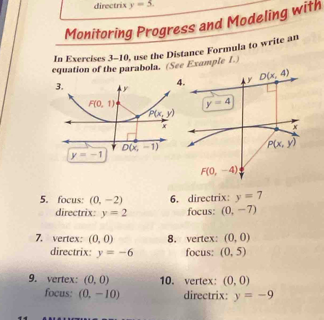 directrix y=5.
Monitoring Progress and Modeling with
In Exercises 3-10, use the Distance Formula to write an
equation of the parabola. (See Example 1.)
5. focus: (0,-2) 6. directrix: y=7
directrix: y=2 focus: (0,-7)
7. vertex: (0,0) 8. vertex: (0,0)
directrix: y=-6 focus: (0,5)
9. vertex: (0,0) 10. vertex: (0,0)
focus: (0,-10) directrix: y=-9