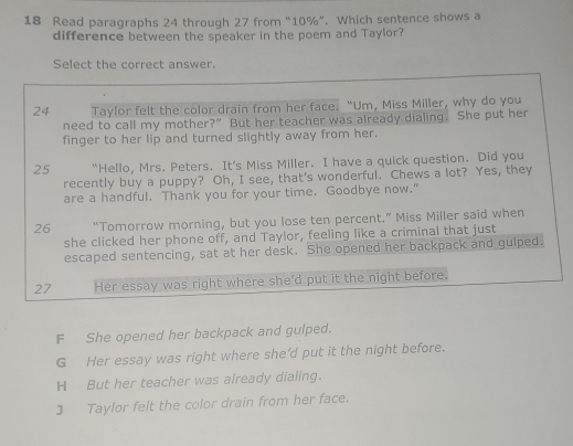 Read paragraphs 24 through 27 from “ 10% ”. Which sentence shows a
difference between the speaker in the poem and Taylor?
Select the correct answer.
24 Taylor felt the color drain from her face. “Um, Miss Miller, why do you
need to call my mother?” But her teacher was already dialing. She put her
finger to her lip and turned slightly away from her.
25 “Hello, Mrs. Peters. It’s Miss Miller. I have a quick question. Did you
recently buy a puppy? Oh, I see, that's wonderful. Chews a lot? Yes, they
are a handful. Thank you for your time. Goodbye now."
26 “Tomorrow morning, but you lose ten percent.” Miss Miller said when
she clicked her phone off, and Taylor, feeling like a criminal that just
escaped sentencing, sat at her desk. She opened her backpack and gulped.
27 Her essay was right where she’d put it the night before.
F She opened her backpack and gulped.
G Her essay was right where she’d put it the night before.
H But her teacher was already dialing.
3 Taylor felt the color drain from her face.