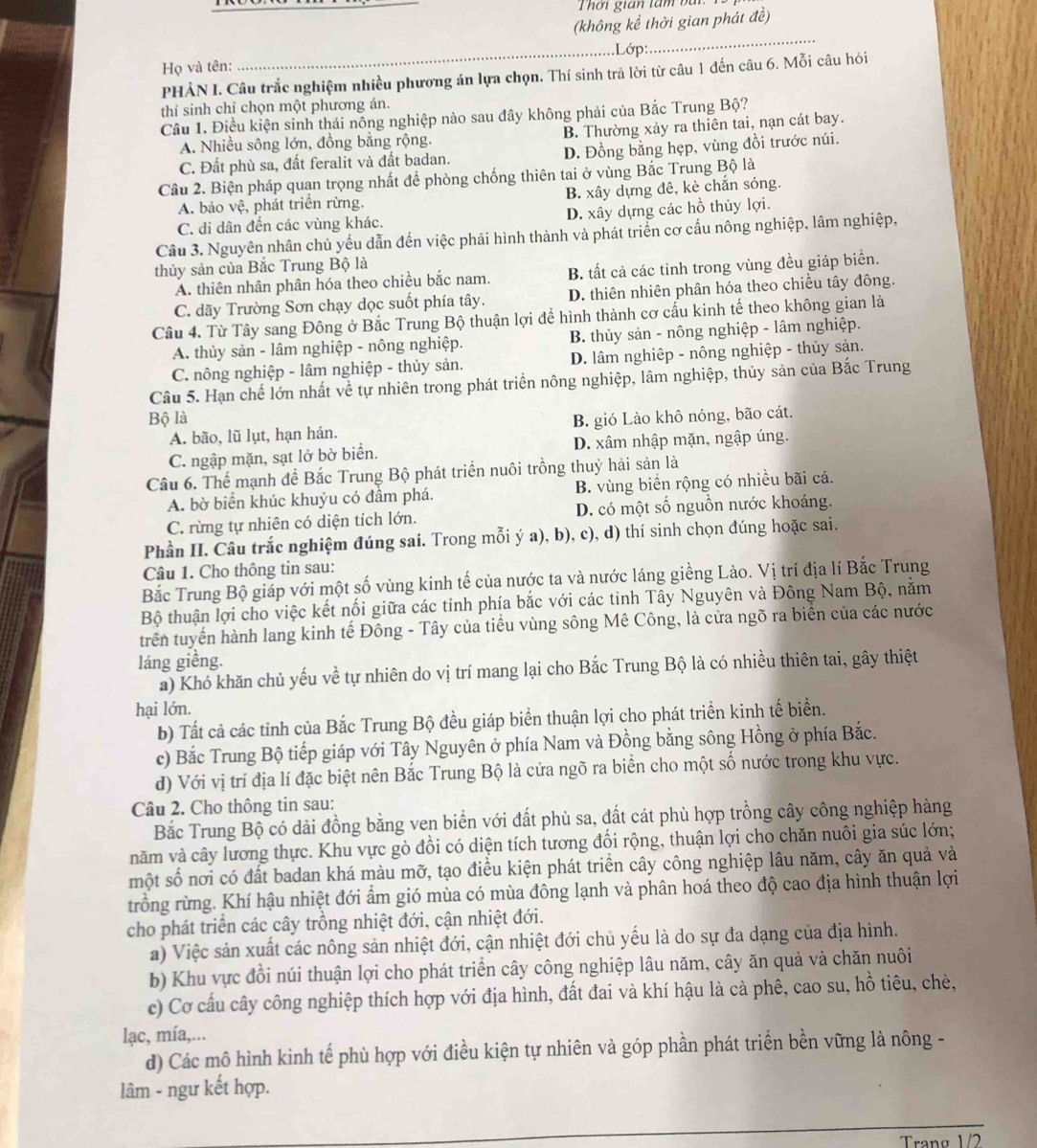 ờ i gian ta m  b  
(không kể thời gian phát đề)
_Lớp:
_
Họ và tên:
PHÀN I. Câu trắc nghiệm nhiều phương án lựa chọn. Thí sinh trả lời từ câu 1 đến câu 6. Mỗi câu hỏi
thí sinh chỉ chọn một phương án.
Cầu 1. Điều kiện sinh thái nông nghiệp nào sau đây không phải của Bắc Trung Bộ?
A. Nhiều sông lớn, đồng bằng rộng. B. Thường xảy ra thiên tai, nạn cát bay.
C. Đất phù sa, đất feralit và đất badan. D. Đồng bằng hẹp, vùng đồi trước núi.
Câu 2. Biện pháp quan trọng nhất để phòng chống thiên tai ở vùng Bắc Trung Bộ là
A. bảo vệ, phát triển rừng. B. xây dựng đê, kè chắn sóng.
C. di dân đến các vùng khác. D. xây dựng các hồ thủy lợi.
Câu 3. Nguyên nhân chủ yếu dẫn đến việc phải hình thành và phát triển cơ cấu nông nghiệp, lâm nghiệp,
thủy sản của Bắc Trung Bộ là
A. thiên nhân phân hóa theo chiều bắc nam. B. tất cả các tinh trong vùng đều giáp biển.
C. dãy Trường Sơn chạy dọc suốt phía tây. D. thiên nhiên phân hóa theo chiều tây đông.
Câu 4. Từ Tây sang Đông ở Bắc Trung Bộ thuận lợi để hình thành cơ cấu kinh tế theo không gian là
A. thủy sản - lâm nghiệp - nông nghiệp. B. thủy sản - nông nghiệp - lâm nghiệp.
C. nông nghiệp - lâm nghiệp - thủy sản. D. lâm nghiệp - nông nghiệp - thủy sản.
Câu 5. Hạn chế lớn nhất về tự nhiên trong phát triển nông nghiệp, lâm nghiệp, thủy sản của Bắc Trung
Bộ là B. gió Lào khô nóng, bão cát.
A. bão, lũ lụt, hạn hán.
C. ngập mặn, sạt lở bờ biển. D. xâm nhập mặn, ngập úng.
Câu 6. Thể mạnh để Bắc Trung Bộ phát triển nuôi trồng thuỷ hải sản là
A. bờ biển khúc khuỷu có đầm phá. B. vùng biển rộng có nhiều bãi cá.
C. rừng tự nhiên có diện tích lớn. D. có một số nguồn nước khoáng.
Phần II. Câu trắc nghiệm đúng sai. Trong mỗi ý a), b), c), d) thí sinh chọn đúng hoặc sai.
Câu 1. Cho thông tin sau:
Bắc Trung Bộ giáp với một số vùng kinh tế của nước ta và nước láng giềng Lào. Vị trí địa lí Bắc Trung
Bộ thuận lợi cho việc kết nối giữa các tinh phía bắc với các tinh Tây Nguyên và Đông Nam Bộ, nằm
trên tuyến hành lang kinh tế Đông - Tây của tiểu vùng sông Mê Công, là cửa ngõ ra biển của các nước
láng giềng.
a) Khó khăn chủ yếu về tự nhiên do vị trí mang lại cho Bắc Trung Bộ là có nhiều thiên tai, gây thiệt
hại lớn.
b) Tất cả các tỉnh của Bắc Trung Bộ đều giáp biển thuận lợi cho phát triển kinh tế biển.
c) Bắc Trung Bộ tiếp giáp với Tây Nguyên ở phía Nam và Đồng bằng sông Hồng ở phía Bắc.
d) Với vị trí địa lí đặc biệt nên Bắc Trung Bộ là cửa ngõ ra biển cho một số nước trong khu vực.
Câu 2. Cho thông tin sau:
Bắc Trung Bộ có dài đồng bằng ven biển với đất phù sa, đất cát phù hợp trồng cây công nghiệp hàng
năm và cây lương thực. Khu vực gò đồi có diện tích tương đổi rộng, thuận lợi cho chăn nuôi gia súc lớn;
một số nơi có đất badan khá màu mỡ, tạo điều kiện phát triển cây công nghiệp lâu năm, cây ăn quả và
trồng rừng. Khí hậu nhiệt đới ẩm gió mùa có mùa đông lạnh và phân hoá theo độ cao địa hình thuận lợi
cho phát triển các cây trồng nhiệt đới, cận nhiệt đới.
a) Việc sản xuất các nông sản nhiệt đới, cận nhiệt đới chủ yếu là do sự đa dạng của địa hình.
b) Khu vực đồi núi thuận lợi cho phát triển cây công nghiệp lâu năm, cây ăn quả và chăn nuôi
c) Cơ cấu cây công nghiệp thích hợp với địa hình, đất đai và khí hậu là cà phê, cao su, hồ tiêu, chè,
lạc, mía,...
d) Các mô hình kinh tế phù hợp với điều kiện tự nhiên và góp phần phát triển bền vững là nông -
lâm - ngư kết hợp.
_
Trang 1/2