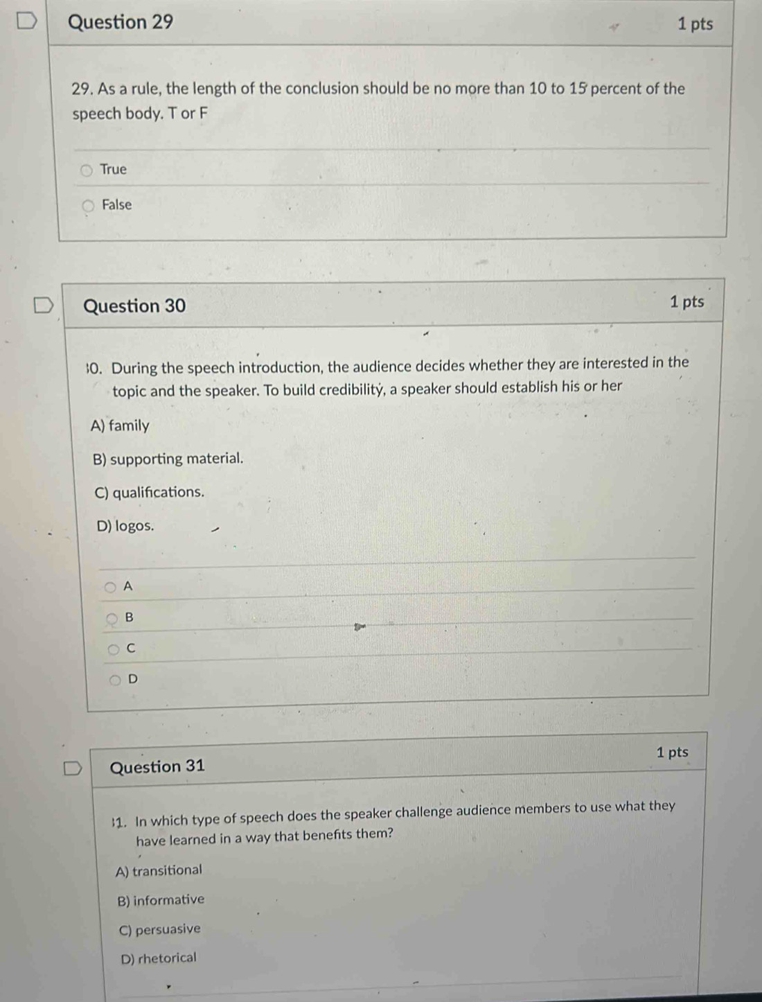 As a rule, the length of the conclusion should be no more than 10 to 15 percent of the
speech body. T or F
True
False
Question 30 1 pts
0. During the speech introduction, the audience decides whether they are interested in the
topic and the speaker. To build credibilitý, a speaker should establish his or her
A) family
B) supporting material.
C) qualifications.
D) logos.
A
B
C
D
1 pts
Question 31
1. In which type of speech does the speaker challenge audience members to use what they
have learned in a way that benefts them?
A) transitional
B) informative
C) persuasive
D) rhetorical