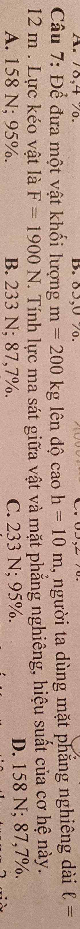78, 4 % 0. B. 85, 0 %.
Câu 7: Để đưa một vật khối lượng m=200kg lên độ caoh=10m , người ta dùng mặt phẳng nghiêng dài ell =
12 m. Lực kéo vật là F=1900N T. Tính lực ma sát giữa vật và mặt phẳng nghiêng, hiệu suất của cơ hệ này.
A. 158 N; 95%. B. 233 N; 87,7%. C. 233 N; 95%. D. 158 N; 87,7%.